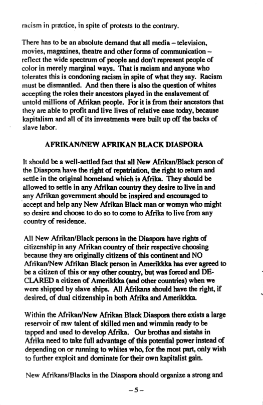 racismin practice, in spite of protests to the contrary. There has (o be an absolute demand that all media ~ television, movies, magazines, theatre and other forms of communication ~ reflect the wide spectrum of people and don’t represent people of color in merely marginal ways. That is racism and anyone who tolerates this is condoning racism in spite of what they say. Racism ‘must be dismantled. And then there is also the question of whites accepting the roles their ancestors played in the enslavement of untold millions of Afrikan people. For it is from their ancestors that they are able to profit and live lives of relative ease today, because. kapitalism and all of its investments were built up off the backs of slave labor. AFRIKAN/NEW AFRIKAN BLACK DIASPORA It should be a well-settled fact that all New Afrikan/Black person of the Diaspora have the right of repatriation, the right to retur and settle in the original homeland which is Afrika. They should be allowed to settl in any Afikan country they desire fo live in and any Afrikan govermment should be inspired and encouraged to ‘accept and help any New Afrikan Black man or womyn who might 50 desire and choose 1o do 30 to come to Afrika to live from any country of residence. Al New Afrikan/Black persons in the Diaspora have rights of citizenship in any Afrikan country of their respective choosing because they are originally citizens of this continent and NO Afiikan/New Afrikan Black person in Amerikkka has ever agreed to be acitizen of this or any other country, but was forced and DE- CLARED a citizen of Amerikkka (and other countries) when we were shipped by slave ships. All Afrikans should have the right, if desired, of dual citizenship in both Afrika and Amerikkka. Within the Afrikan/New Afrikan Black Diaspora there exists a large reservoir of raw talent of skilled men and wimmin ready to be tapped and used to develop Afrika. Our brothas and sistahs in Afrika need to take ull advantage of this potential power instead of depending on or running to whites who, for the most part, only wish 1o further exploit and dominate for their own kapitalist gain. New Afrikans/Blacks in the Diaspora should organize a strong and —5-